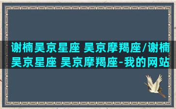 谢楠吴京星座 吴京摩羯座/谢楠吴京星座 吴京摩羯座-我的网站